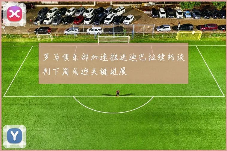 罗马俱乐部加速推进迪巴拉续约谈判下周或迎关键进展