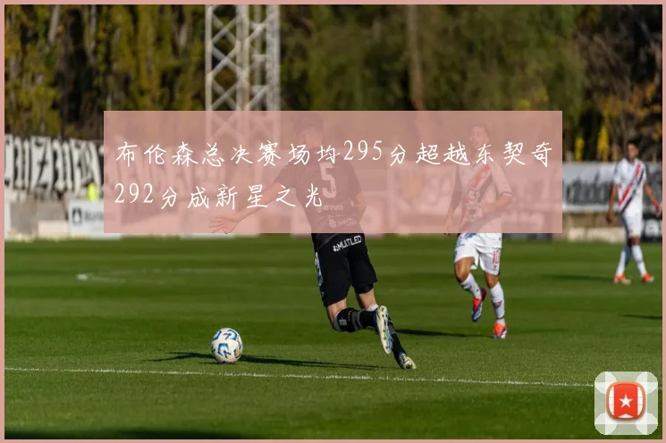 布伦森总决赛场均295分超越东契奇292分成新星之光