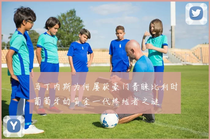马丁内斯为何屡获豪门青睐比利时葡萄牙的黄金一代终结者之谜
