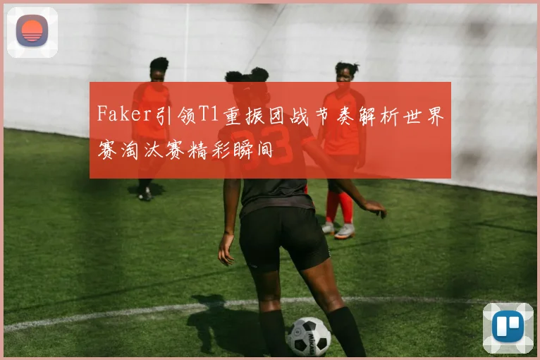 Faker引领T1重振团战节奏解析世界赛淘汰赛精彩瞬间
