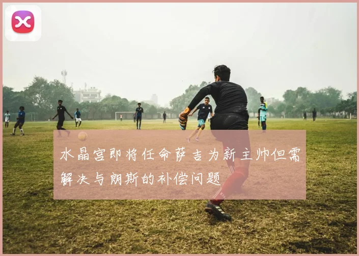 水晶宫即将任命萨吉为新主帅但需解决与朗斯的补偿问题