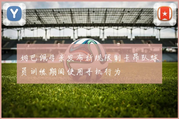 姆巴佩母亲发布新规限制卡昂队球员训练期间使用手机行为