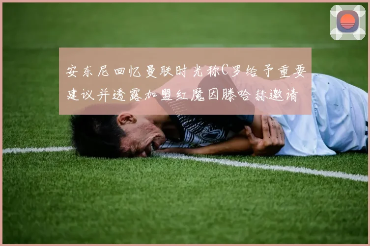 安东尼回忆曼联时光称C罗给予重要建议并透露加盟红魔因滕哈赫邀请