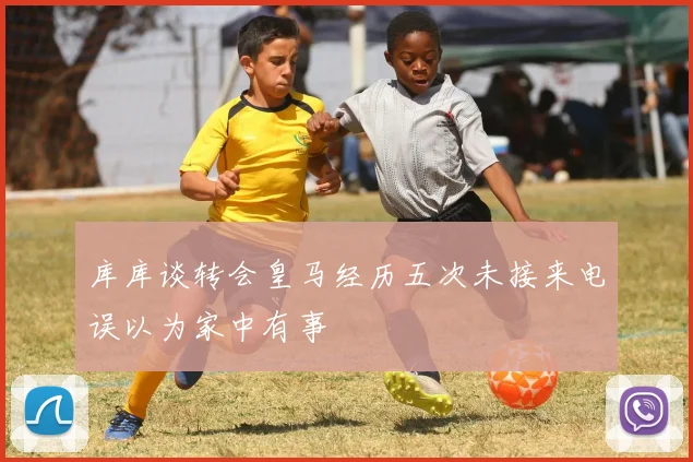 库库谈转会皇马经历五次未接来电误以为家中有事