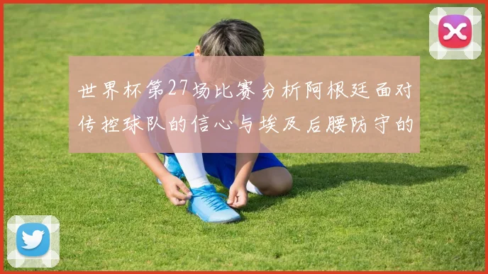 世界杯第27场比赛分析阿根廷面对传控球队的信心与埃及后腰防守的隐患