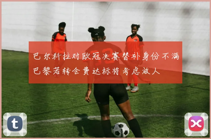 巴尔科拉对欧冠决赛替补身份不满巴黎若转会费达标将考虑放人