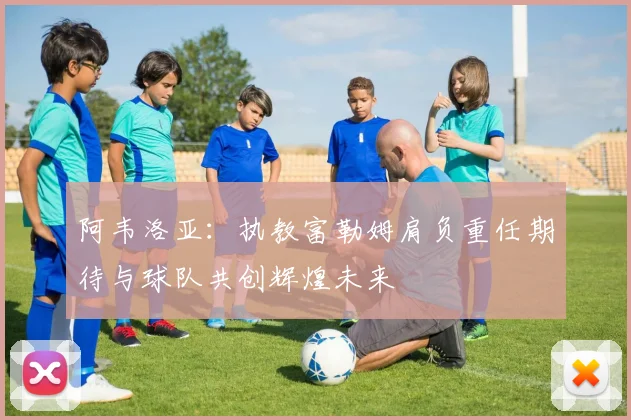 阿韦洛亚：执教富勒姆肩负重任期待与球队共创辉煌未来