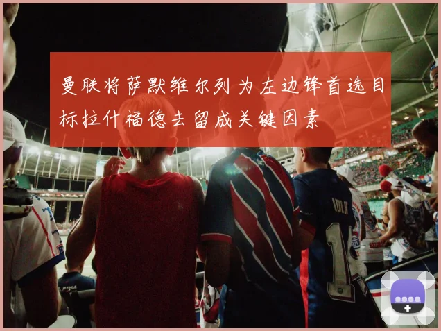 曼联将萨默维尔列为左边锋首选目标拉什福德去留成关键因素
