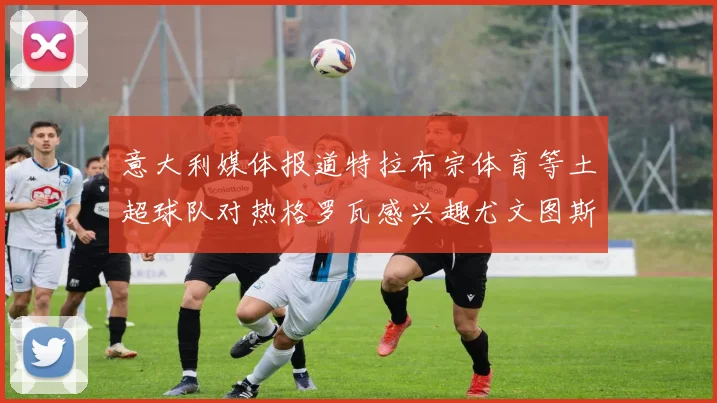 意大利媒体报道特拉布宗体育等土超球队对热格罗瓦感兴趣尤文图斯准备出售该球员