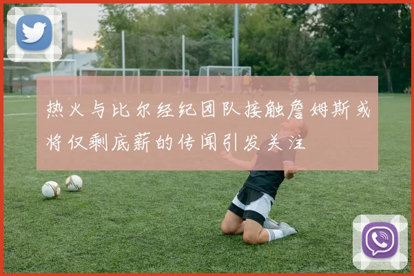 热火与比尔经纪团队接触詹姆斯或将仅剩底薪的传闻引发关注